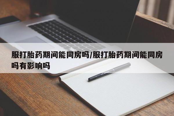 堕胎药购买方式服打胎药期间能同房吗/服打胎药期间能同房吗有影响吗