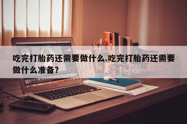 堕胎药购买方式吃完打胎药还需要做什么.吃完打胎药还需要做什么准备？