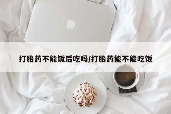 堕胎药购买方式打胎药不能饭后吃吗/打胎药能不能吃饭