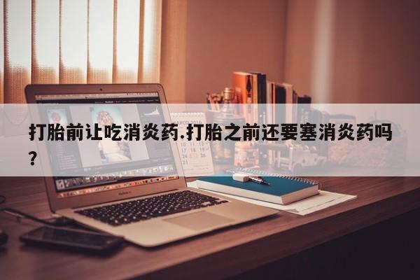 堕胎药购买方式打胎前让吃消炎药.打胎之前还要塞消炎药吗？