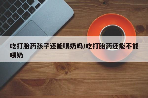 堕胎药购买方式吃打胎药孩子还能喂奶吗/吃打胎药还能不能喂奶