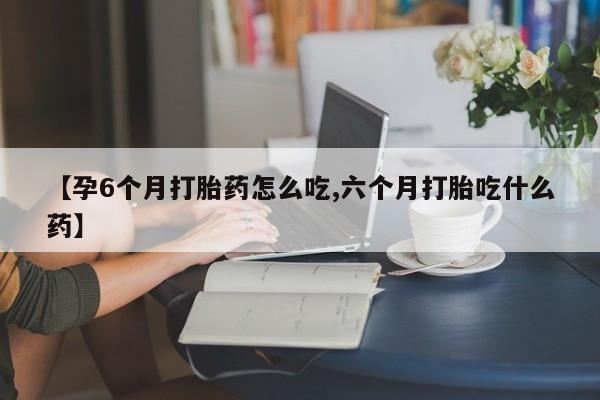 堕胎药购买方式【孕6个月打胎药怎么吃,六个月打胎吃什么药】