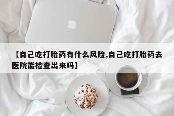 堕胎药购买方式【自己吃打胎药有什么风险,自己吃打胎药去医院能检查出来吗】