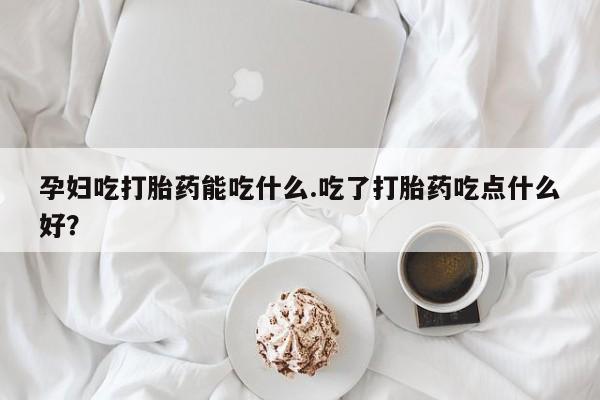 堕胎药购买方式孕妇吃打胎药能吃什么.吃了打胎药吃点什么好？