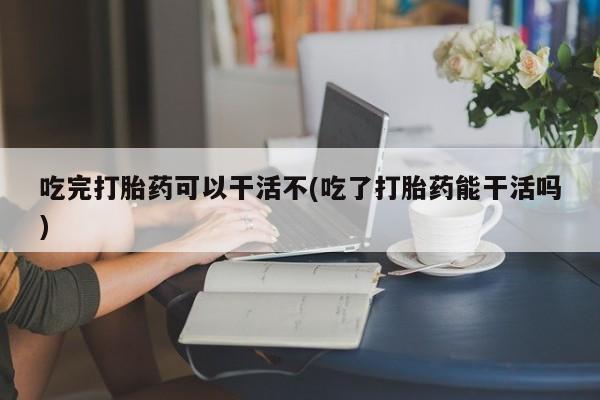 堕胎药购买方式吃完打胎药可以干活不(吃了打胎药能干活吗)