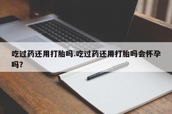 堕胎药购买方式吃过药还用打胎吗.吃过药还用打胎吗会怀孕吗？