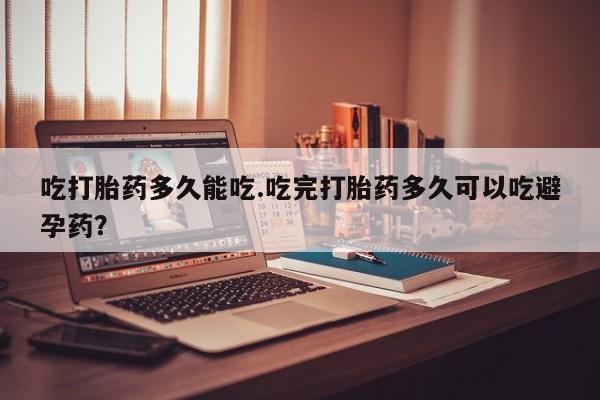 堕胎药购买方式吃打胎药多久能吃.吃完打胎药多久可以吃避孕药？