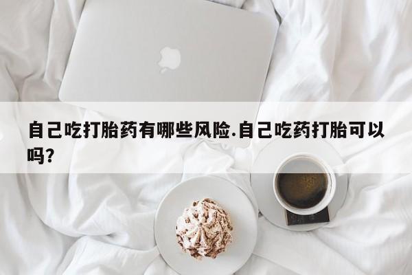 堕胎药购买方式自己吃打胎药有哪些风险.自己吃药打胎可以吗？