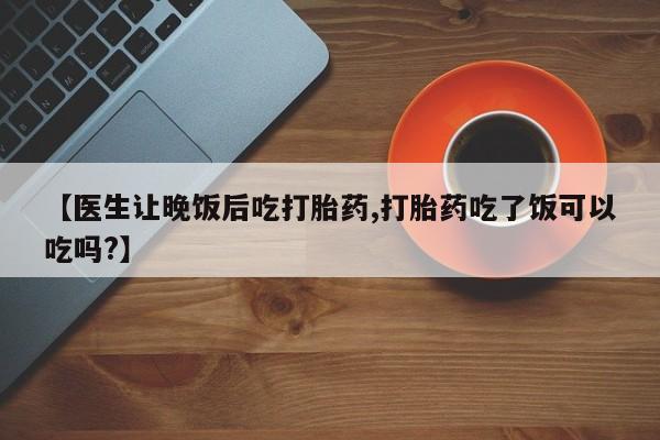 堕胎药购买方式【医生让晚饭后吃打胎药,打胎药吃了饭可以吃吗?】