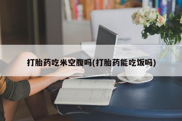 堕胎药购买方式打胎药吃米空腹吗(打胎药能吃饭吗)