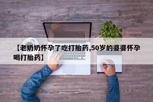 堕胎药购买方式【老奶奶怀孕了吃打胎药,50岁的婆婆怀孕喝打胎药】