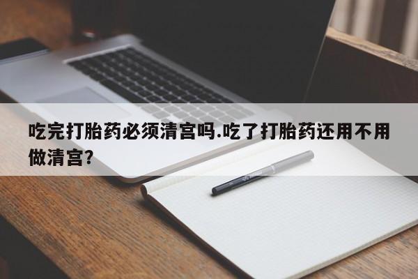 堕胎药购买方式吃完打胎药必须清宫吗.吃了打胎药还用不用做清宫？