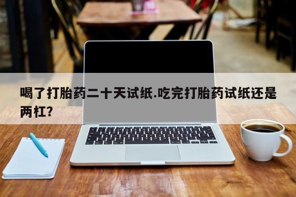 堕胎药购买方式喝了打胎药二十天试纸.吃完打胎药试纸还是两杠？
