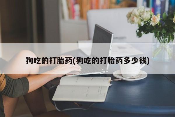 堕胎药购买方式狗吃的打胎药(狗吃的打胎药多少钱)