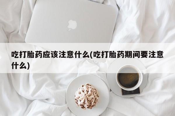 堕胎药购买方式吃打胎药应该注意什么(吃打胎药期间要注意什么)