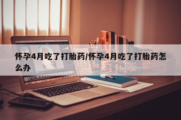 堕胎药购买方式怀孕4月吃了打胎药/怀孕4月吃了打胎药怎么办