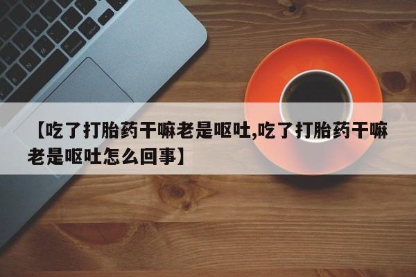 堕胎药购买方式【吃了打胎药干嘛老是呕吐,吃了打胎药干嘛老是呕吐怎么回事】