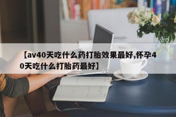 堕胎药购买方式【av40天吃什么药打胎效果最好,怀孕40天吃什么打胎药最好】