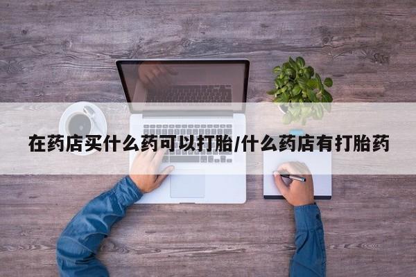 堕胎药购买方式在药店买什么药可以打胎/什么药店有打胎药