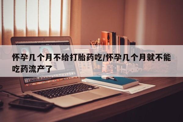 堕胎药购买方式怀孕几个月不给打胎药吃/怀孕几个月就不能吃药流产了