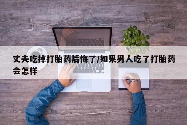 堕胎药购买方式丈夫吃掉打胎药后悔了/如果男人吃了打胎药会怎样
