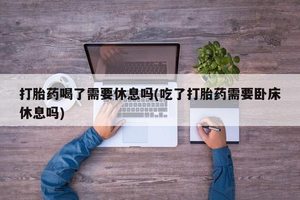 堕胎药购买方式打胎药喝了需要休息吗(吃了打胎药需要卧床休息吗)