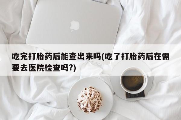 堕胎药购买方式吃完打胎药后能查出来吗(吃了打胎药后在需要去医院检查吗?)