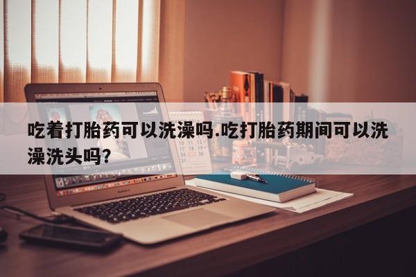 堕胎药购买方式吃着打胎药可以洗澡吗.吃打胎药期间可以洗澡洗头吗？