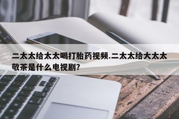 堕胎药购买方式二太太给太太喝打胎药视频.二太太给大太太敬茶是什么电视剧？