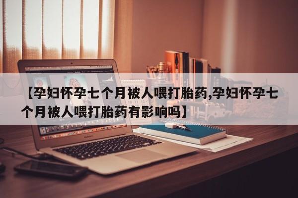 堕胎药购买方式【孕妇怀孕七个月被人喂打胎药,孕妇怀孕七个月被人喂打胎药有影响吗】