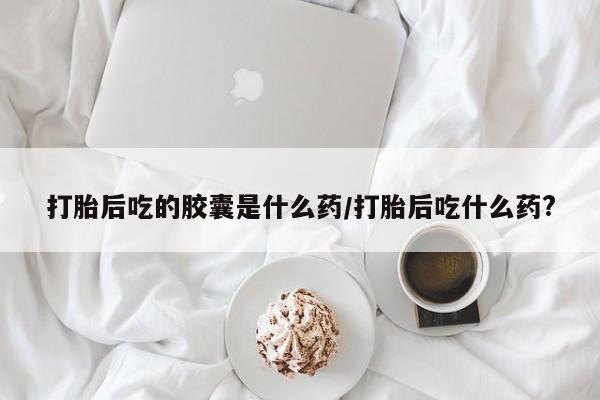 堕胎药购买方式打胎后吃的胶囊是什么药/打胎后吃什么药?