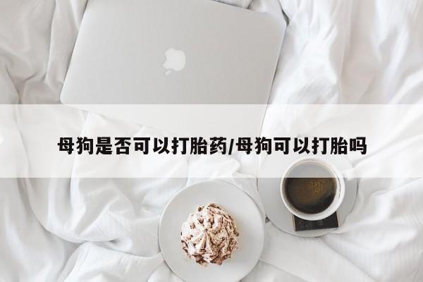 堕胎药购买方式母狗是否可以打胎药/母狗可以打胎吗