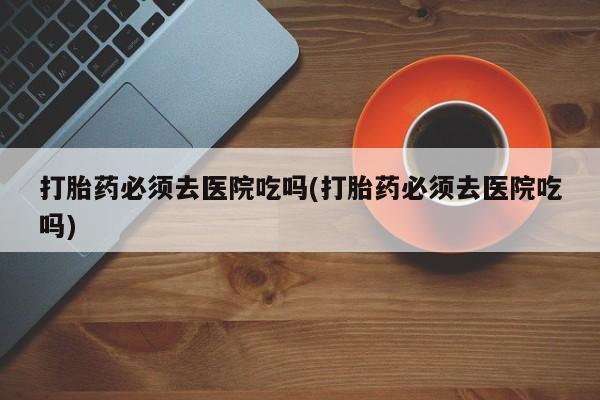 堕胎药购买方式打胎药必须去医院吃吗(打胎药必须去医院吃吗)
