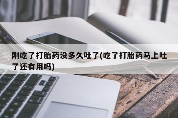 堕胎药购买方式刚吃了打胎药没多久吐了(吃了打胎药马上吐了还有用吗)