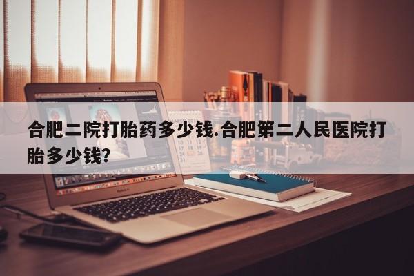 堕胎药购买方式合肥二院打胎药多少钱.合肥第二人民医院打胎多少钱？