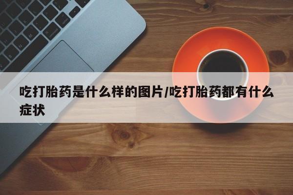 堕胎药购买方式吃打胎药是什么样的图片/吃打胎药都有什么症状