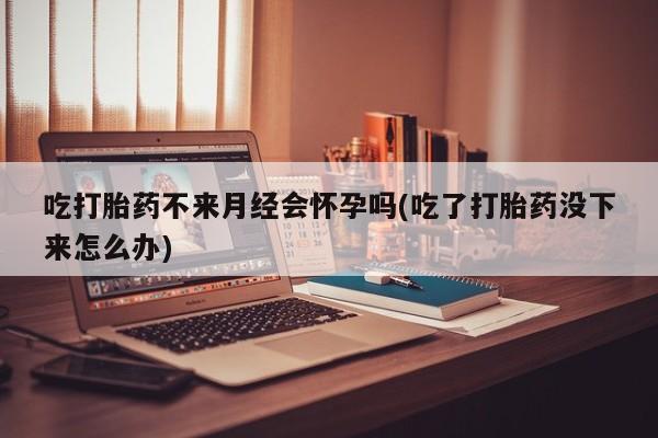 堕胎药购买方式吃打胎药不来月经会怀孕吗(吃了打胎药没下来怎么办)