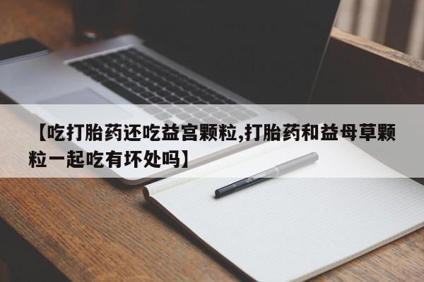 堕胎药购买方式【吃打胎药还吃益宫颗粒,打胎药和益母草颗粒一起吃有坏处吗】