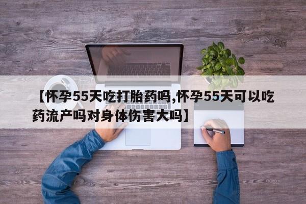 堕胎药购买方式【怀孕55天吃打胎药吗,怀孕55天可以吃药流产吗对身体伤害大吗】