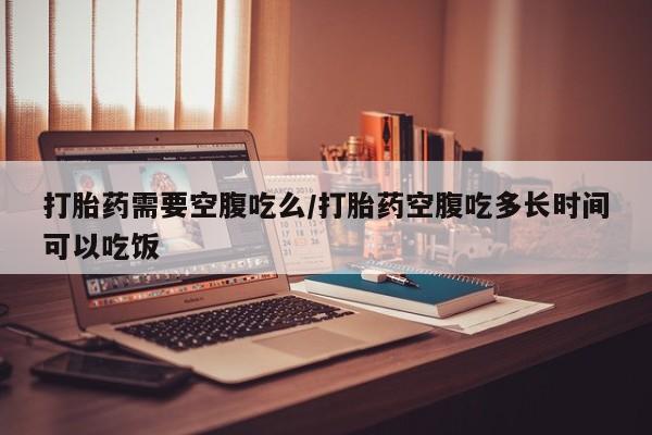 堕胎药购买方式打胎药需要空腹吃么/打胎药空腹吃多长时间可以吃饭
