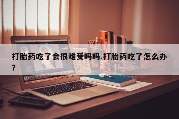 堕胎药购买方式打胎药吃了会很难受吗吗.打胎药吃了怎么办？