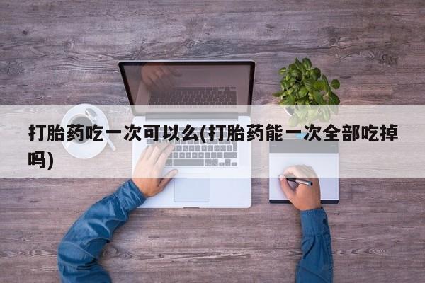 堕胎药购买方式打胎药吃一次可以么(打胎药能一次全部吃掉吗)