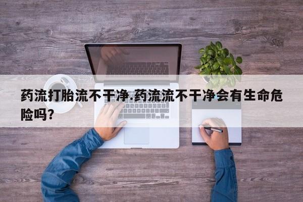 堕胎药购买方式药流打胎流不干净.药流流不干净会有生命危险吗？