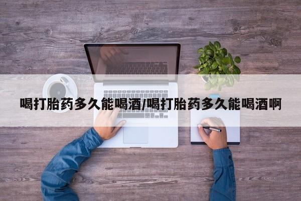 堕胎药购买方式喝打胎药多久能喝酒/喝打胎药多久能喝酒啊