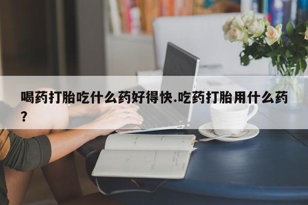 堕胎药购买方式喝药打胎吃什么药好得快.吃药打胎用什么药？