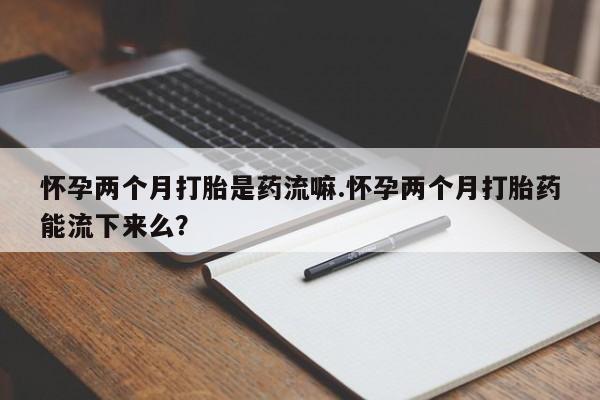 堕胎药购买方式怀孕两个月打胎是药流嘛.怀孕两个月打胎药能流下来么？