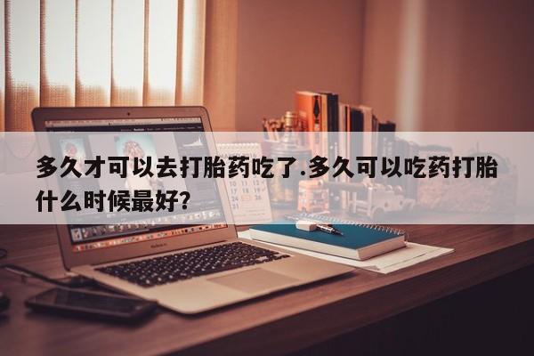 堕胎药购买方式多久才可以去打胎药吃了.多久可以吃药打胎什么时候最好？