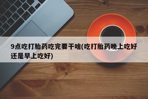 堕胎药购买方式9点吃打胎药吃完要干啥(吃打胎药晚上吃好还是早上吃好)