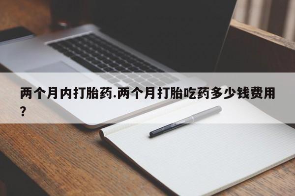 堕胎药购买方式两个月内打胎药.两个月打胎吃药多少钱费用？