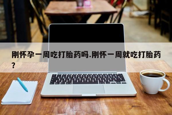 堕胎药购买方式刚怀孕一周吃打胎药吗.刚怀一周就吃打胎药？